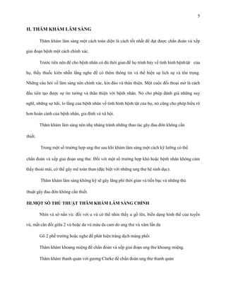 5

II. THĂM KHÁM LÂM SÀNG
Thăm khám lâm sàng một cách toàn diện là cách tốt nhất để đạt được chẩn đoán và xếp
giai đoạn bệnh một cách chính xác.
Trước tiên nên để cho bệnh nhân có đủ thời gian để họ trình bày về tình hình bệnh tật của
họ, thầy thuốc kiên nhẫn lắng nghe để có thêm thông tin và thể hiện sự lich sự và tôn trọng.
Những câu hỏi về lâm sàng nên chính xác, kín đáo và thân thiện. Một cuộc đối thoại mở là cách
đầu tiên tạo được sự tin tưởng và thân thiện với bệnh nhân. Nó cho phép đánh giá những suy
nghĩ, những sợ hãi, lo lắng của bệnh nhân về tình hình bệnh tật của họ, nó cũng cho phép hiểu rõ
hơn hoàn cảnh của bệnh nhân, gia đình và xã hội.
Thăm khám lâm sàng nên nhẹ nhàng tránh những thao tác gây đau đớn không cần
thiết.
Trong một số trường hợp ung thư sau khi khám lâm sàng một cách kỹ lưỡng có thể
chẩn đoán và xếp giai đoạn ung thư. Đối với một số trường hợp khó hoặc bệnh nhân không cảm
thấy thoải mái, có thể gây mê toàn than (đặc biệt với những ung thư hệ sinh dục).
Thăm khám lâm sàng không kỹ sẽ gây lãng phí thời gian và tiền bạc và những thủ
thuật gây đau đớn không cần thiết.
III.MỘT SỐ THỦ THUẬT THĂM KHÁM LÂM SÀNG CHÍNH
Nhìn và sờ nắn vú: đối với u vú có thể nhìn thấy u gồ lên, biến dạng hình thể của tuyến
vú, mất cân đối giữa 2 vú hoặc da vú màu da cam do ung thư vú xâm lấn da
Gõ 2 phế trường hoặc nghe để phát hiện tràng dịch màng phổi
Thăm khám khoang miệng để chẩn đoán và xếp giai đoạn ung thư khoang miệng.
Thăm khám thanh quản với gương Clarke để chẩn đoán ung thư thanh quản

 