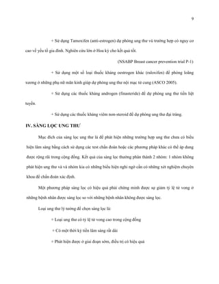9

+ Sử dụng Tamoxifen (anti-estrogen) dự phòng ung thư vú trường hợp có nguy cơ
cao về yếu tố gia đình. Nghiên cứu lớn ở Hoa kỳ cho kết quả tốt.
(NSABP Breast cancer prevention trial P-1)
+ Sử dụng một số loại thuốc kháng oestrogen khác (raloxifen) để phòng loãng
xương ở những phụ nữ mãn kinh giúp dự phòng ung thư nội mạc tử cung (ASCO 2005).
+ Sử dụng các thuốc kháng androgen (finasteride) để dự phòng ung thư tiền liệt
tuyến.
+ Sử dụng các thuốc kháng viêm non-steroid để dự phòng ung thư đại tràng.

IV. SÀNG LỌC UNG THƢ
Mục đích của sàng lọc ung thư là để phát hiện những trường hợp ung thư chưa có biểu
hiện lâm sàng bằng cách sử dụng các test chẩn đoán hoặc các phương pháp khác có thể áp dung
được rộng rãi trong cộng đồng. Kết quả của sàng lọc thường phân thành 2 nhóm: 1 nhóm không
phát hiện ung thư và và nhóm kia có những biểu hiện nghi ngờ cần có những xét nghiệm chuyên
khoa để chẩn đoán xác định.
Một phương pháp sàng lọc có hiệu quả phải chứng minh được sự giảm tỷ lệ tử vong ở
những bệnh nhân được sàng lọc so với những bệnh nhân không được sàng lọc.
Loại ung thư lý tưởng để chọn sàng lọc là:
+ Loại ung thư có tỷ lệ tử vong cao trong cộng đồng
+ Có một thời kỳ tiền lâm sàng rất dài
+ Phát hiện được ở giai đoạn sớm, điều trị có hiệu quả

 