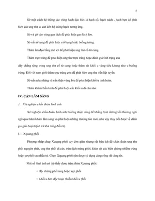 6
Sờ một cách hệ thống các vùng hạch đặc biệt là hạch cổ, hạch nách , hạch bẹn để phát
hiện các ung thư di căn đến hệ thống hạch tương ứng.
Sờ và gõ vào vùng gan lách để phát hiện gan lách lớn.
Sờ nắn ổ bụng để phát hiện u ổ bụng hoặc buồng trứng.
Thăm âm đạo bằng mỏ vịt để phát hiện ung thư cổ tử cung.
Thăm trực tràng để phát hiện ung thư trực tràng hoặc đánh giá tình trạng của
dây chằng rộng trong ung thư cổ tử cung hoặc thám sát khối u vùng tiểu khung như u buồng
trứng. Đối với nam giới thăm trực tràng còn để phát hiện ung thư tiền liệt tuyến.
Sờ nắn nhẹ nhàng và cẩn thận vùng bìu để phát hiện khối u tinh hoàn.
Thăm khám thần kinh để phát hiện các khối u di căn não.

IV. CẬN LÂM SÀNG
1. Xét nghiệm chẩn đoán hình ảnh
Xét nghiệm chẩn đoán hình ảnh thường được dùng để khẳng định những tổn thương nghi
ngờ qua thăm khám lâm sàng và phát hiện những thương tổn mới, như vậy thay đổi được về đánh
giá giai đoạn bệnh và khả năng điều trị.
1.1. Xquang phổi
Phương pháp chụp Xquang phổi tuy đơn giản nhưng rất hữu ích để chẩn đoán ung thư
phổi nguyên phát, ung thư phổi di căn, tràn dịch màng phổi, khảo sát các biến chứng nhiễm trùng
hoặc xơ phổi sau điều trị. Chụp Xquang phổi nên được sử dụng càng rộng rãi càng tốt.
Một số hình ảnh có thể thấy được trên phim Xquang phổi:
+ Hội chứng phế nang hoặc xẹp phổi
+ Khối u đơn độc hoặc nhiều khối u phổi

 