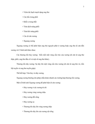 7
+ Viêm tắc bạch mạch dạng ung thư
+ Các hốc trong phổi
+ Khối u trung thất
+ Tràn dịch màng phổi
+ Tràn khí màng phổi
+ Các di căn xương
+ Xquang xương
Xquang xương có thể phát hiện ung thư nguyên phát ở xương hoặc ung thư di căn đến
xương với 3 hình ảnh khác nhau:
Các thương tổn hủy xương: biến mất một vùng cấu trúc của xương (di căn từ ung thư
thận, phổi, ung thư đầu cổ và một số ung thư khác).
Thương tổn dày xương: Sự dày lên một vùng cấu trúc xương (di căn từ ung thư vú, tiền
liệt tuyến và ung thư tuyến giáp).
Thể kết hợp: Vừa hủy và dày xương.
Xquang xương thường cho phép chẩn đoán nhanh các trường hợp thương tổn xương.
Một số hình ảnh Xquang xương để phát hiện di căn xương:
+ Hủy xương ở các xương tứ chi
+ Hủy xương vùng xương chậu
+ Hủy xương đốt sống
+ Hủy xương sọ
+ Thương tổn dày lên vùng xương chậu
+ Thương tổn dày lên của xương cột sống

 