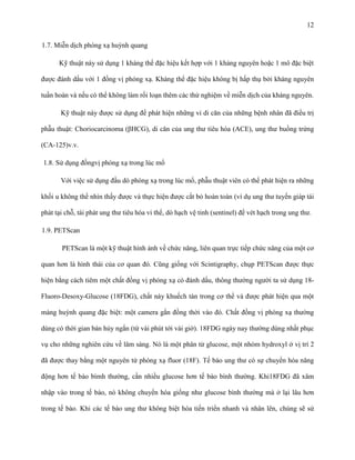 12
1.7. Miễn dịch phóng xạ huỳnh quang
Kỹ thuật này sử dụng 1 kháng thể đặc hiệu kết hợp với 1 kháng nguyên hoặc 1 mô đặc biệt
được đánh dấu với 1 đồng vị phóng xạ. Kháng thể đặc hiệu không bị hấp thụ bởi kháng nguyên
tuần hoàn và nếu có thể không làm rối loạn thêm các thử nghiệm về miễn dịch của kháng nguyên.
Kỹ thuật này được sử dụng để phát hiện những vi di căn của những bệnh nhân đã điều trị
phẫu thuật: Choriocarcinoma (βHCG), di căn của ung thư tiêu hóa (ACE), ung thư buồng trứng
(CA-125)v.v.
1.8. Sử dụng đồngvị phóng xạ trong lúc mổ
Với việc sử dụng đầu dò phóng xạ trong lúc mổ, phẫu thuật viên có thể phát hiện ra những
khối u không thể nhìn thấy được và thực hiện được cắt bỏ hoàn toàn (ví dụ ung thư tuyến giáp tái
phát tại chỗ, tái phát ung thư tiêu hóa vi thể, dò hạch vệ tinh (sentinel) để vét hạch trong ung thư.
1.9. PETScan
PETScan là một kỹ thuật hình ảnh về chức năng, liên quan trực tiếp chức năng của một cơ
quan hơn là hình thái của cơ quan đó. Cũng giống với Scintigraphy, chụp PETScan được thực
hiện bằng cách tiêm một chất đồng vị phóng xạ có đánh dấu, thông thường người ta sử dụng 18Fluoro-Desoxy-Glucose (18FDG), chất này khuếch tán trong cơ thể và được phát hiện qua một
màng huỳnh quang đặc biệt: một camera gắn đồng thời vào đó. Chất đồng vị phóng xạ thường
dùng có thời gian bán hủy ngắn (từ vài phút tới vài giờ). 18FDG ngày nay thường dùng nhất phục
vụ cho những nghiên cứu về lâm sàng. Nó là một phân tử glucose, một nhóm hydroxyl ở vị trí 2
đã được thay bằng một nguyên tử phóng xạ fluor (18F). Tế bào ung thư có sự chuyển hóa năng
động hơn tế bào bìmh thường, cần nhiều glucose hơn tế bào bình thường. Khi18FDG đã xâm
nhập vào trong tế bào, nó không chuyển hóa giống như glucose bình thường mà ở lại lâu hơn
trong tế bào. Khi các tế bào ung thư không biệt hóa tiến triển nhanh và nhân lên, chúng sẽ sử

 