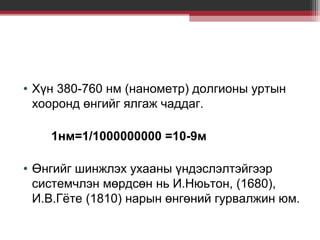 • Хүн 380-760 нм (нанометр) долгионы уртын
хооронд өнгийг ялгаж чаддаг.
1нм=1/1000000000 =10-9м
• Өнгийг шинжлэх ухааны үндэслэлтэйгээр
системчлэн мөрдсөн нь И.Нюьтон, (1680),
И.В.Гёте (1810) нарын өнгөний гурвалжин юм.

 