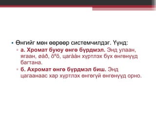 • Өнгийг мөн өөрөөр системчилдэг. Үүнд:
▫ а. Хромат буюу өнгө бүрдмэл. Энд улаан,
ягаан, øàð, õºõ, цагààн хүртлэх бүх өнгөнүүд
багтана.
▫ б. Ахромат өнгө бүрдмэл биш. Энд
цагаанаас хар хүртлэх өнгөгүй өнгөнүүд орно.

 
