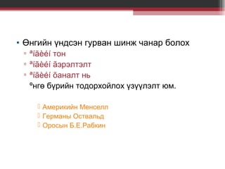 • Өнгийн үндсэн гурван шинж чанар болох
▫ ªíãèéí тон
▫ ªíãèéí ãэрэлтэлт
▫ ªíãèéí õаналт нь
ºнгө бүрийн тодорхойлох үзүүлэлт юм.
 Америкийн Менселл
 Германы Оствальд
 Оросын Б.Е.Рабкин

 