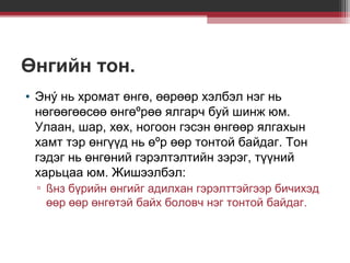 Өнгийн тон.
• Энý нь хромат өнгө, өөрөөр хэлбэл нэг нь
нөгөөгөөсөө өнгөºрөө ялгарч буй шинж юм.
Улаан, шар, хөх, ногоон гэсэн өнгөөр ялгахын
хамт тэр өнгүүд нь өºр өөр тонтой байдаг. Тон
гэдэг нь өнгөний гэрэлтэлтийн зэрэг, түүний
харьцаа юм. Жишээлбэл:
▫ ßнз бүрийн өнгийг адилхан гэрэлттэйгээр бичихэд
өөр өөр өнгөтэй байх боловч нэг тонтой байдаг.

 