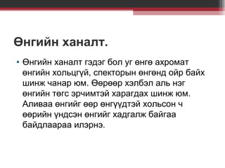 Өнгийн ханалт.
• Өнгийн ханалт гэдэг бол уг өнгө ахромат
өнгийн хольцгүй, спекторын өнгөнд ойр байх
шинж чанар юм. Өөрөөр хэлбэл аль нэг
өнгийн төгс эрчимтэй харагдах шинж юм.
Аливаа өнгийг өөр өнгүүдтэй хольсон ч
өөрийн үндсэн өнгийг хадгалж байгаа
байдлаараа илэрнэ.

 