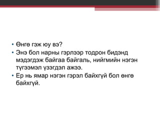 • Өнгө гэж юу вэ?
• Энэ бол нарны гэрлээр тодрон бидэнд
мэдэгдэж байгаа байгаль, нийгмийн нэгэн
түгээмэл үзэгдэл ажээ.
• Ер нь ямар нэгэн гэрэл байхгүй бол өнгө
байхгүй.

 