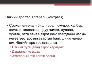 Өнгийн эрс тэс ялгарал. (контраст)

• Çөвхөн өнгөнд ч биш, гэрэл, сүүдэр, хэлбэр,
хэмжээ, хөдөлгөөн, дуу чимээ, дулаан,
хүйтэн, утга санаа зэрэг юмс үзэгдлийн нэг нь
нөгөөгөөс эрс ялгавартай байх шинж чанар
юм. Өнгийн эрс тэс ялгарлыг
▫ Нэг цаг хугацаанд зэрэг харагдах
▫ Дараалан үзэгдэх
▫ Хязгаарын гэж ялгаж болно.

 