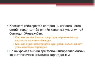 • Хромат ºнгийн эрс тэс ялгарал нь нэг өнгө нөгөө
өнгийн гэрэлтэлт ба өнгийн ханалтыг улам хүчтэй
болгодог. Жишээлбэл:
 Õар хөх өнгийн äэвсгэр дээр хурц шар өнгө өгөхөд
гэрэлтэлт нь улам сайжирдаг.
 Мөн хар õ¿рэн дэвсгэр дээр хурц улаан өнгийн ханалт
улам нэмэгдэж харагдана.

• Ер нь хромат өнгийн эрс тэсийн ялгаралаар өнгийн
ханалт ихэвчлэн нэмэгдэж харагддаг юм

 