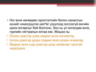 • Нэг өнгө нөгөөдөө гэрэлтэлтийн болон ханалтын
хүчийг нэмэгдүүлэх нөлºөг үзүүлээд зогсохгүй өнгийн
шинэ ялгарлыг бий болгоно. Энэ нь үл ялгагдам өнгө,
гэрлийн нягтралын ялгаа юм. Жишээ нь:
 Óлаан дэвсгэр дээр саарал өнгө ногоовтор,
 Íогоон дэвсгэр дээрх саарал өнгө улаан ягаавтар,
 Ñаарал өнгө шар дэвсгэр дээр хөхөвтөр туяатай
харагдана.

 