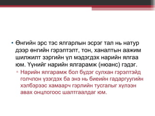 • Өнгийн эрс тэс ялгарлын эсрэг тал нь натур
дээр өнгийн гэрэлтэлт, тон, ханалтын аажим
шилжилт зэргийн үл мэдэгдэх нарийн ялгаа
юм. Үүнийг нарийн ялгарамж (нюанс) гэдэг.
▫ Нарийн ялгарамж бол бүдэг сулхан гэрэлтэйд
голчлон үзэгдэх ба энэ нь биеийн гадаргуугийн
хэлбэрээс хамаарч гэрлийн тусгалыг хүлээн
авах онцлогоос шалтгаалдаг юм.

 