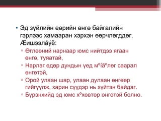 • Эд зүйлийн еөрийн өнгө байгалийн
гэрлээс хамааран хэрхэн өөрчлөгддөг.
Æишээлáýë:
▫ Өглөөний нарнаар юмс нийтдээ ягаан
өнгө, туяатай,
▫ Нарлаг өдөр дундын үед мºíãºлөг саарал
өнгөтэй,
▫ Орой улаан шар, улаан дулаан өнгөөр
гийгүүлж, харин сүүдэр нь хүйтэн байдаг.
▫ Бүрэнхийд эд юмс хºхөвтөр өнгөтэй болно.

 