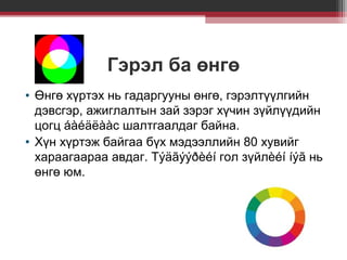 Гэрэл ба өнгө
• Өнгө хүртэх нь гадаргууны өнгө, гэрэлтүүлгийн
дэвсгэр, ажиглалтын зай зэрэг хүчин зүйлүүдийн
цогц áàéäëààс шалтгаалдаг байна.
• Хүн хүртэж байгаа бүх мэдээллийн 80 хувийг
хараагаараа авдаг. Тýäãýýðèéí гол зүйлèéí íýã нь
өнгө юм.

 