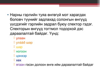 • Нарны гэрлийн туяа өнгөгүй мэт харагдах
боловч түүнийг задлахад солонгын өнгүүд
үүсдэгийг гэрлийн задрал буюу спектор гэдэг.
Спекторын өнгүүд тогтмол тодорхой дэс
дараалалтай байдаг. Үүнд:








улаан
улáàð шар
шар
ногоон
цэнхэр
хөх
ягаан гэсэн долоон өнгө ийм дараалалтай байдаг

 