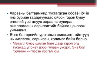 • Харааны багтаамжид тусгагдсан òóõàéí îð÷íû
янз бүрийн гадаргуунаас ойсон гэрэл буюу
өнгөний урсгалууд харааны хувирал,
ажиллагааны өөрчлөлтийг байнга цочроож
үйлчилнэ.
• Өнгө ба гэрлийн урсгалын шилжилт, ойлтууд
нь чиглэсэн, сарнисан, холимог байж болно.
▫ Металл буюу шилэн биет дээр гэрэл эгц
тусахад уг биет дээр гялаан үүсдэг. Энэ бол
гэрлийн чиглэсэн урсгал юм.

 