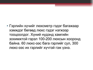 • Гэрлийн хүчийг люксметр гэдэг багажаар
хэмждэг бөгөөд люкс гэдэг нэгжээр
тооцоолдог. Хүний нүдэнд хамгийн
зохимжтой гэрэл 100-200 люксын хооронд
байна. 60 люкс-ээс бага гэрлийг сул, 300
люкс-ээс их гэрлийг хүчтэй гэж үзнэ.

 