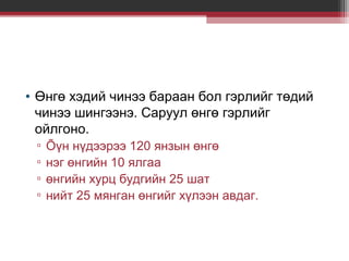• Өнгө хэдий чинээ бараан бол гэрлийг төдий
чинээ шингээнэ. Саруул өнгө гэрлийг
ойлгоно.
▫
▫
▫
▫

Õүн нүдээрээ 120 янзын өнгө
нэг өнгийн 10 ялгаа
өнгийн хурц будгийн 25 шат
нийт 25 мянган өнгийг хүлээн авдаг.

 
