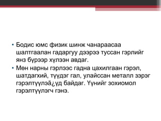 • Бодис юмс физик шинж чанараасаа
шалтгаалан гадаргуу дээрээ туссан гэрлийг
янз бүрээр хүлээн авдаг.
• Мөн нарны гэрлээс гадна цахилгаан гэрэл,
шатдагхий, түүдэг гал, улайссан металл зэрэг
гэрэлтүүлэã¿үд байдаг. Үүнийг зохиомол
гэрэлтүүлэгч гэнэ.

 