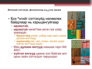 Өнгөний сэтгэхүй, физиологид үз¿¿лэх нөлөө

• Бүх ºнгийг сэтгэхүйд нөлөөлөх
байдлаар нь харьцангуйгаар
▫ идэвхтэй,
▫ идэвхгүй нөлөºлөх өнгө гэж хоёр
хуваадаг.
 Идэвхтэйд улаан, улбар шар зэрэг цэвэр
дулаан өнгºнүүд,
 идэвхгүйд хөх, нил, ягаан, ногоон зэрэг
хүйтэн өнгºнүүд ордог.

▫ Мөн дулаан өнгүүд наашаа гарч îéð
äîòíî,
▫ хүйтэн өнгүүд цаана хол байгаа мэт
орон зайн сэтгэгдэл төрүүлдэг.

 