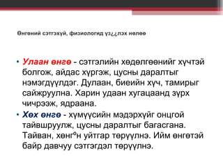 Өнгөний сэтгэхүй, физиологид үз¿¿лэх нөлөө

• Улаан өнгө - сэтгэлийн хөдөлгөөнийг хүчтэй
болгож, айдас хүргэж, цусны даралтыг
нэмэгдүүлдэг. Дулаан, биеийн хүч, тамирыг
сайжруулна. Харин удаан хугацаанд зүрх
чичрээж, ядраана.
• Хөх өнгө - хүмүүсийн мэдэрхүйг онцгой
тайвшруулж, цусны даралтыг багасгана.
Тайван, хөнгºн уйтгар төрүүлнэ. Ийм өнгөтэй
байр давчуу сэтгэгдэл төрүүлнэ.

 
