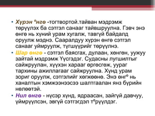 • Хүрэн ºнгө -тогтвортой.тайван мэдрэмж
төрүүлэх ба сэтгэл санааг тайвшруулна. Гэвч энэ
өнгө нь хүний урам хугалж, тавгүй байдалд
оруулж мэднэ. Сааралдуу хүрэн өнгө сэтгэл
санааг уймруулж, түгшүүрийг төрүүлнэ.
• Шар өнгө - сэтгэл баясгах, дулаан, хөнгөн, уужуу
зайтай мэдрэмж Үүсгэдэг. Судасны лугшилтыг
сайжруулан, хүүхэн харааг өргөсгөж, уураг
тархины ажиллагааг сайжруулна. Хүнд урам
зориг оруулж, сэтгэлийг хөгжөөнө. Энэ өнгº нь
ханалтын хэмжээнээсээ шалтгаалан янз бүрийн
нөлөөтэй.
• Нил өнгө - нүсэр хүнд, ядраасан, зайгүй давчуу,
үймрүүлсэн, эвгүй сэтгэгдэл тºрүүлдэг.

 