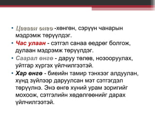 • Цагаан өнгө -хөнгөн, сэрүүн чанарын
мэдрэмж төрүүлдэг.
• Час улаан - сэтгэл санаа өедрөг болгож,
дулаан мэдрэмж төрүүлдэг.
• Саарал өнгө - даруу төлөв, нозооруулах,
уйтгар хүргэх үйлчилгээтэй.
• Хар өнгө - биеийн тамир тэнхээг алдуулан,
хүнд зүйлээр даруулсан мэт сэтгэгдэл
төрүүлнэ. Энэ өнгө хүний урам зоригийг
мохоож, сэтгэлийн хөдөлгөөнийг дарах
үйлчилгээтэй.

 
