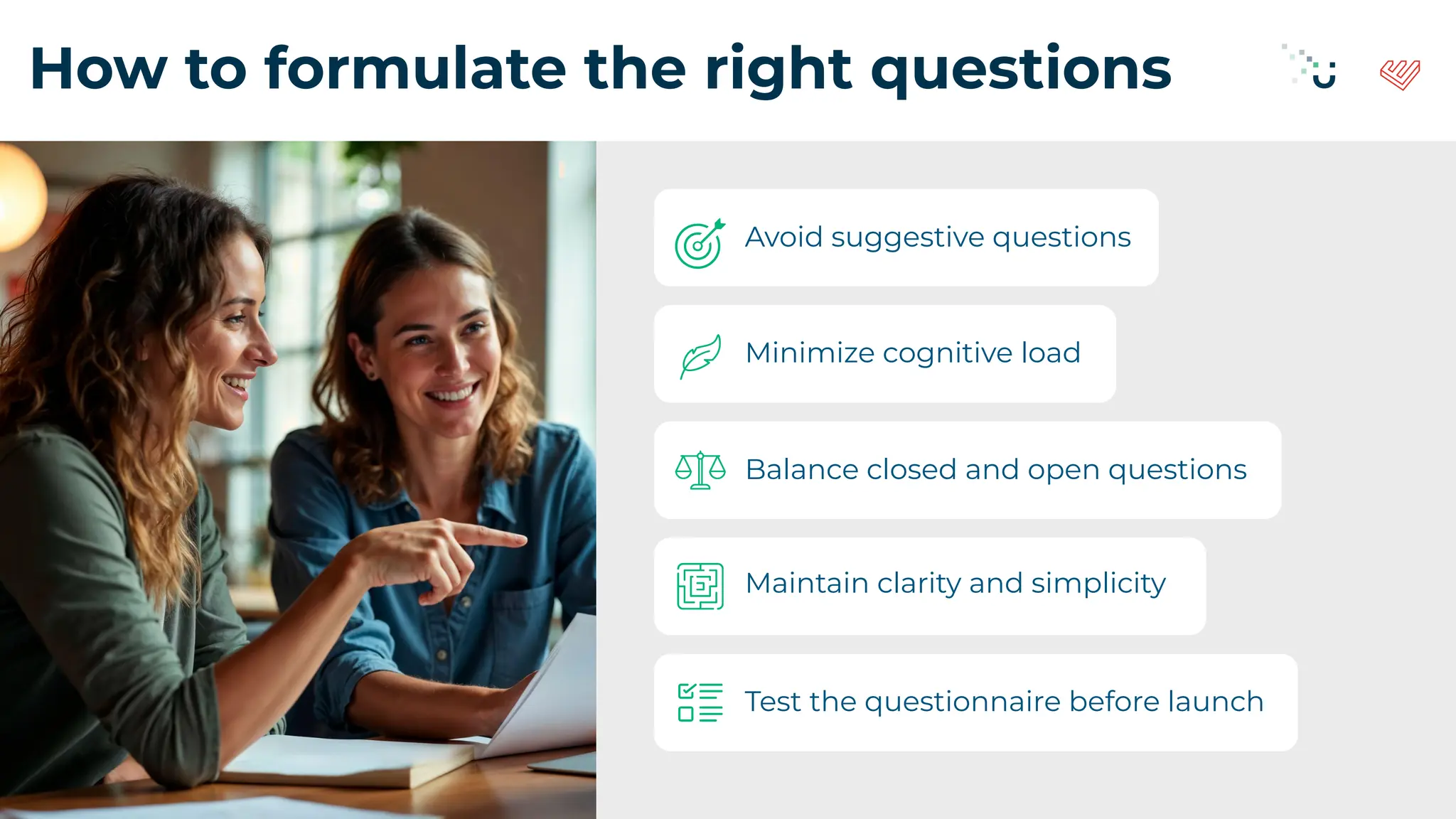 How to formulate the right questions
Avoid suggestive questions
Balance closed and open questions
Maintain clarity and simplicity
Minimize cognitive load
Test the questionnaire before launch
 