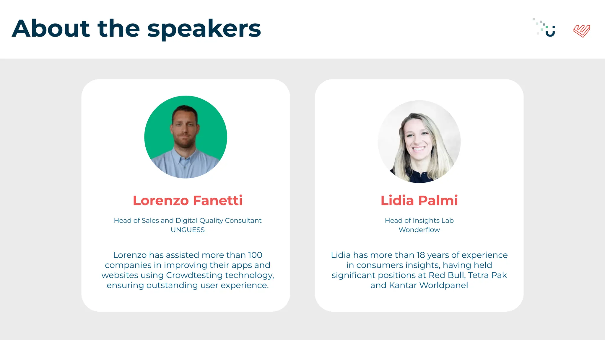 About the speakers
Lorenzo Fanetti
Head of Sales and Digital Quality Consultant
UNGUESS
Lorenzo has assisted more than 100
companies in improving their apps and
websites using Crowdtesting technology,
ensuring outstanding user experience.
Lidia Palmi
Head of Insights Lab
Wonderﬂow
Lidia has more than 18 years of experience
in consumers insights, having held
signiﬁcant positions at Red Bull, Tetra Pak
and Kantar Worldpanel
 