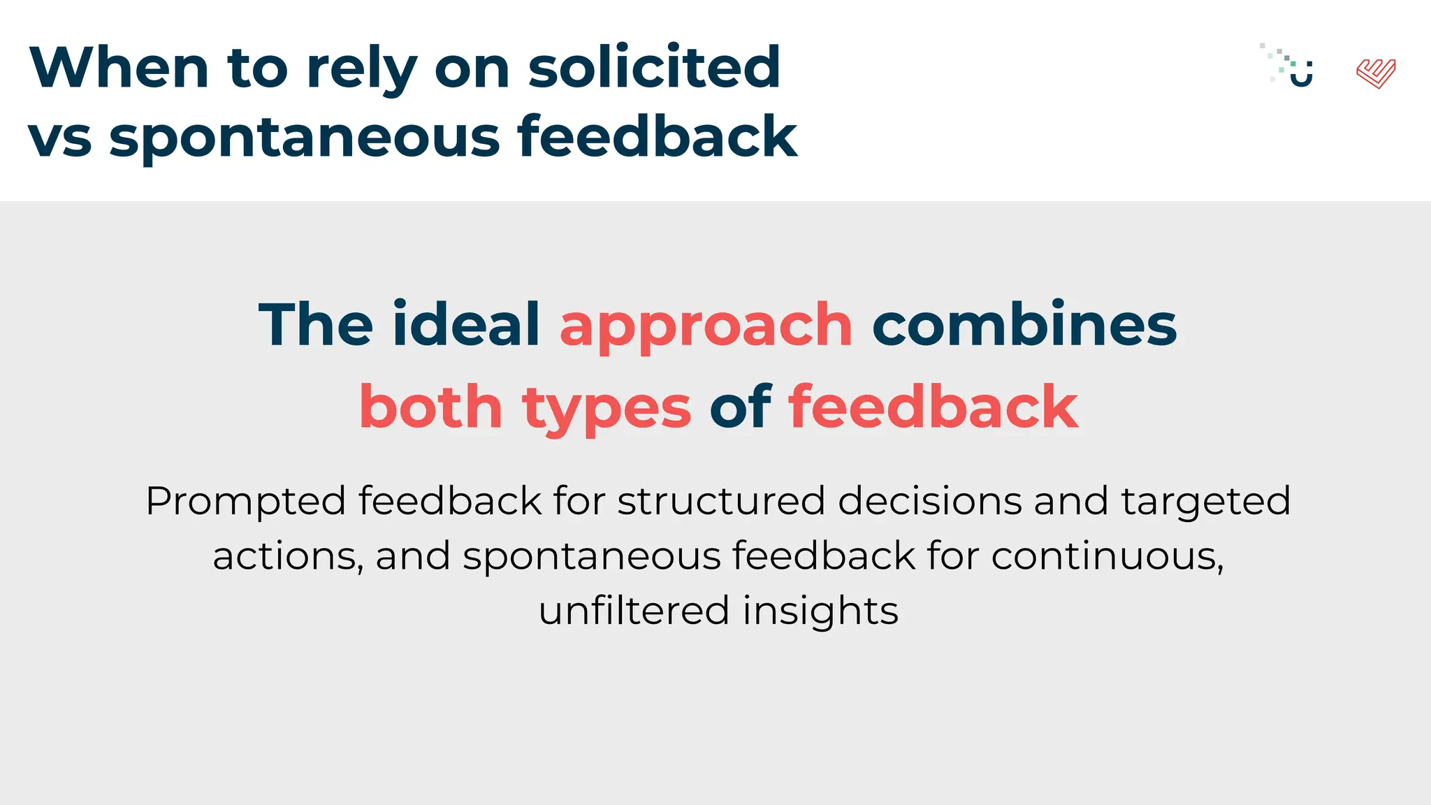 When to rely on solicited
vs spontaneous feedback
The ideal approach combines
both types of feedback
Prompted feedback for structured decisions and targeted
actions, and spontaneous feedback for continuous,
unﬁltered insights
 