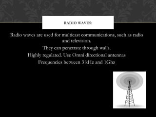 Radio waves are used for multicast communications, such as radio
and television.
They can penetrate through walls.
Highly regulated. Use Omni directional antennas
Frequencies between 3 kHz and 1Ghz
RADIO WAVES:
 