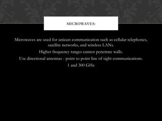 Microwaves are used for unicast communication such as cellular telephones,
satellite networks, and wireless LANs.
Higher frequency ranges cannot penetrate walls.
Use directional antennas - point to point line of sight communications.
1 and 300 GHz
MICROWAVES:
 