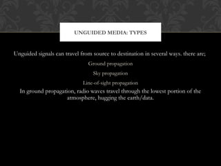 Unguided signals can travel from source to destination in several ways. there are;
Ground propagation
Sky propagation
Line-of-sight propagation
In ground propagation, radio waves travel through the lowest portion of the
atmosphere, hugging the earth/data.
UNGUIDED MEDIA: TYPES
 