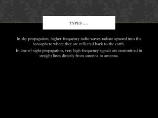 In sky propagation, higher-frequency radio waves radiate upward into the
ionosphere where they are reflected back to the earth.
In line-of-sight propagation, very high-frequency signals are transmitted in
straight lines directly from antenna to antenna.
TYPES ….
 