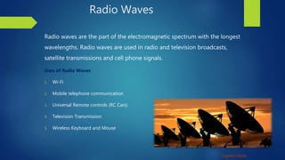 Unguided Media
Radio Waves
Radio waves are the part of the electromagnetic spectrum with the longest
wavelengths. Radio waves are used in radio and television broadcasts,
satellite transmissions and cell phone signals.
Uses of Radio Waves
1. Wi-Fi
2. Mobile telephone communication
3. Universal Remote controls (RC Cars)
4. Television Transmission
5. Wireless Keyboard and Mouse
 