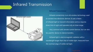 Unguided Media
Infrared Transmission
Infrared Transmission
Infrared connectivity is an old wireless technology used
to connect two electronic devices. It uses a beam
of infrared light to transmit information and so requires
direct line of sight and operates only at close range.
Very common with remote control devices, but can also
be used for device-to-device transfers.
Infrared light is electromagnetic radiation with a
wavelength longer than that of visible light, measured from
the nominal edge of visible red light.
 