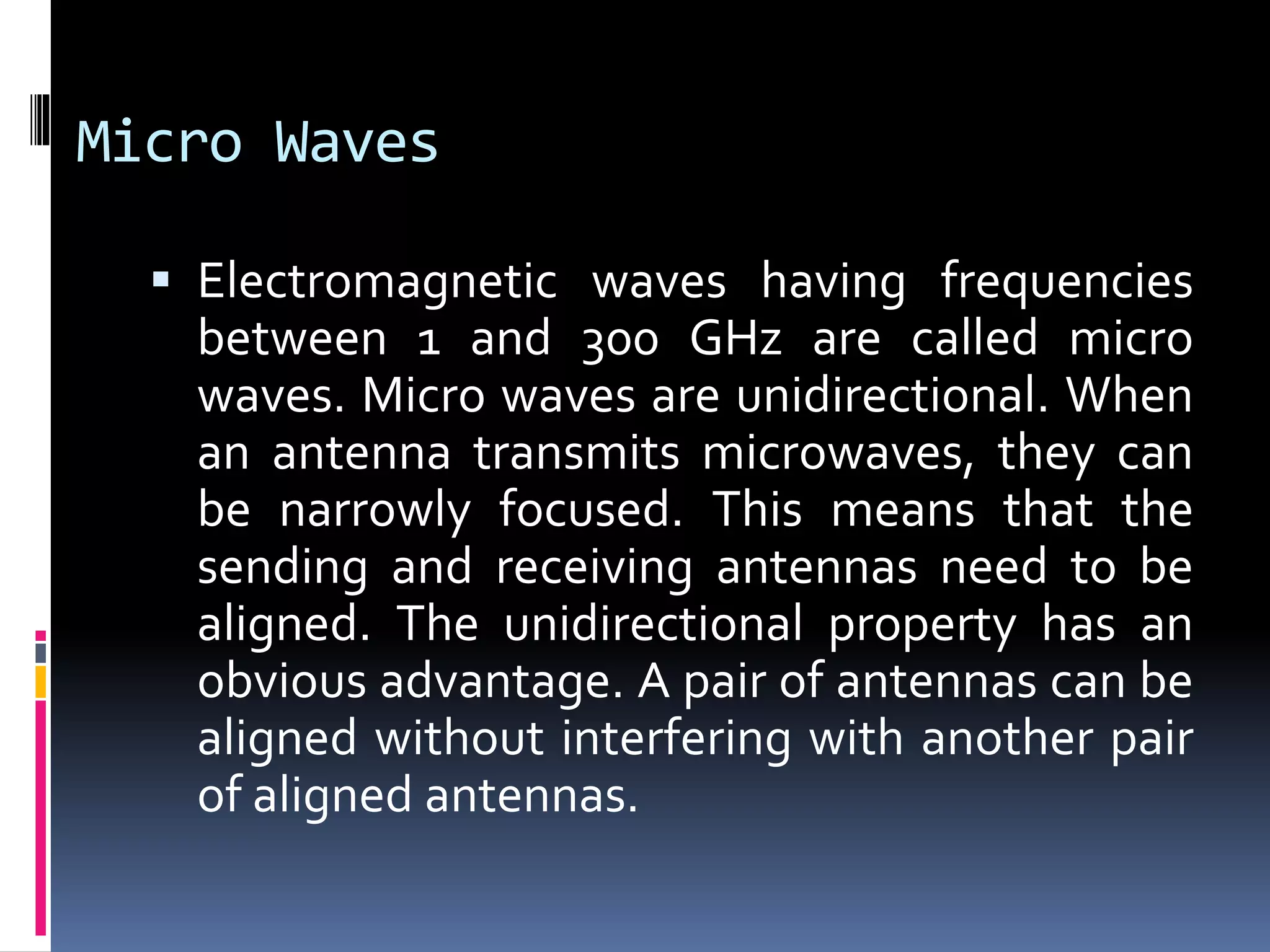 Micro Waves
 Electromagnetic waves having frequencies
between 1 and 300 GHz are called micro
waves. Micro waves are unidirectional. When
an antenna transmits microwaves, they can
be narrowly focused. This means that the
sending and receiving antennas need to be
aligned. The unidirectional property has an
obvious advantage. A pair of antennas can be
aligned without interfering with another pair
of aligned antennas.
 