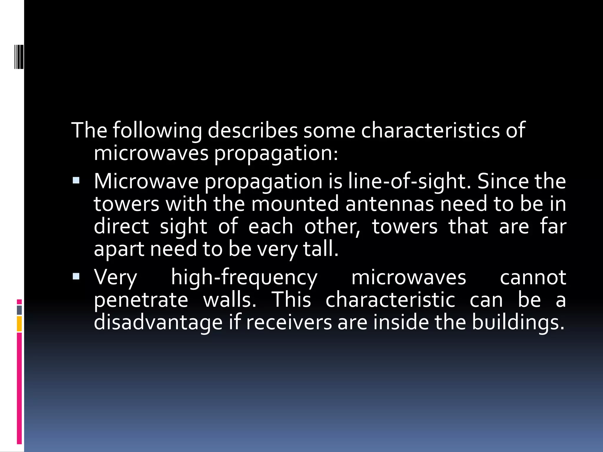 The following describes some characteristics of
microwaves propagation:
 Microwave propagation is line-of-sight. Since the
towers with the mounted antennas need to be in
direct sight of each other, towers that are far
apart need to be very tall.
 Very high-frequency microwaves cannot
penetrate walls. This characteristic can be a
disadvantage if receivers are inside the buildings.
 