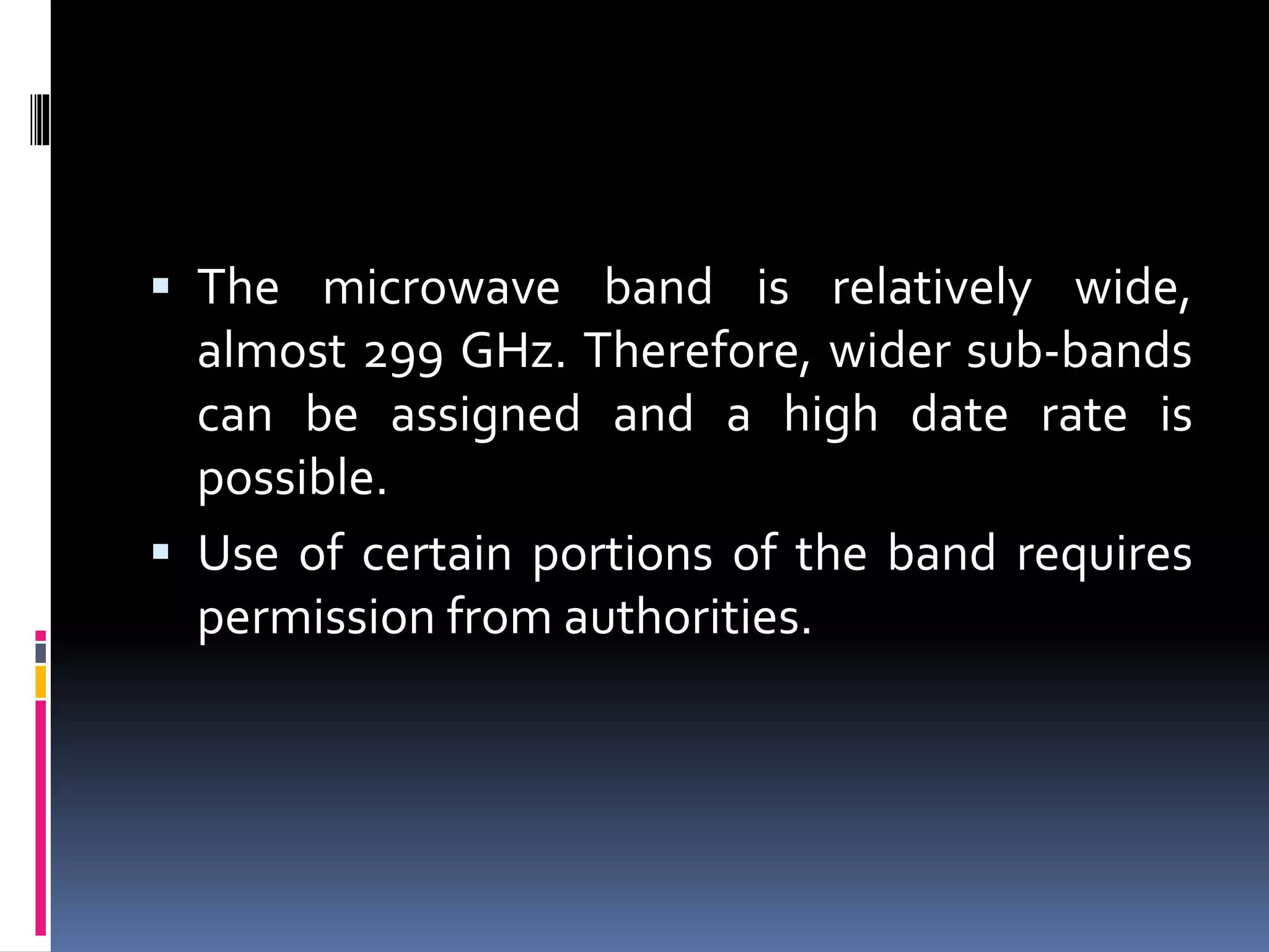  The microwave band is relatively wide,
almost 299 GHz. Therefore, wider sub-bands
can be assigned and a high date rate is
possible.
 Use of certain portions of the band requires
permission from authorities.
 