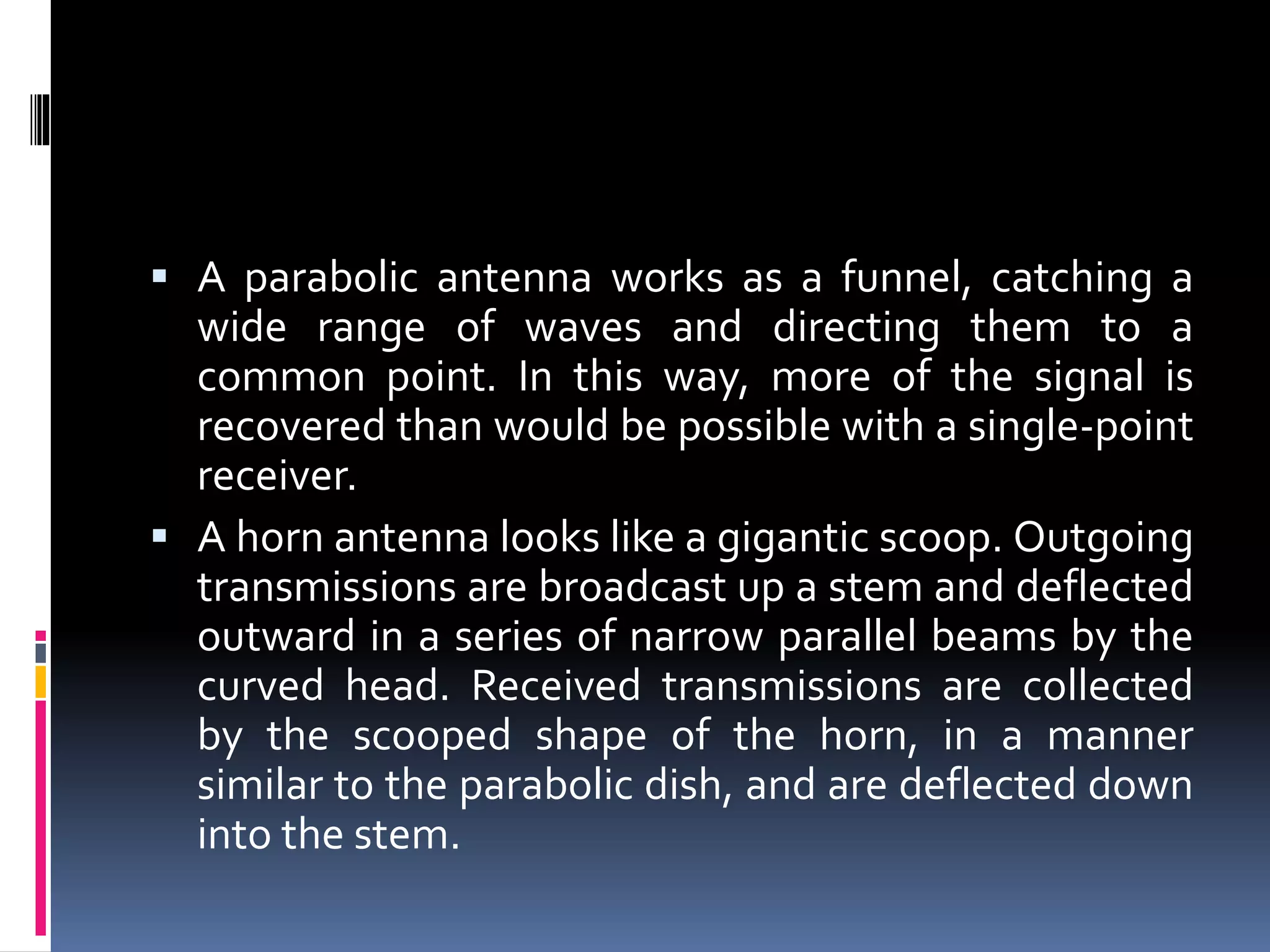  A parabolic antenna works as a funnel, catching a
wide range of waves and directing them to a
common point. In this way, more of the signal is
recovered than would be possible with a single-point
receiver.
 A horn antenna looks like a gigantic scoop. Outgoing
transmissions are broadcast up a stem and deflected
outward in a series of narrow parallel beams by the
curved head. Received transmissions are collected
by the scooped shape of the horn, in a manner
similar to the parabolic dish, and are deflected down
into the stem.
 