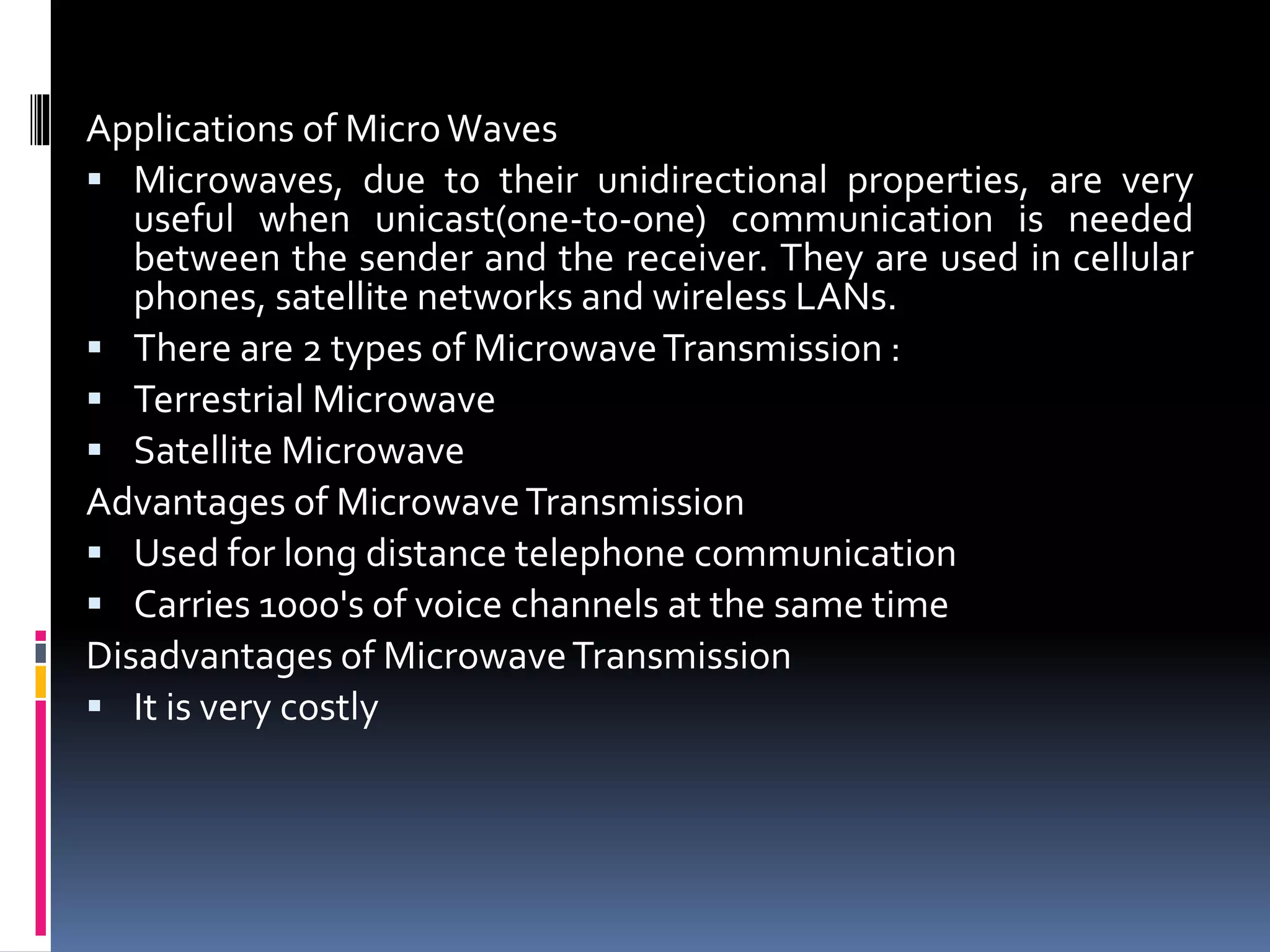 Applications of MicroWaves
 Microwaves, due to their unidirectional properties, are very
useful when unicast(one-to-one) communication is needed
between the sender and the receiver. They are used in cellular
phones, satellite networks and wireless LANs.
 There are 2 types of MicrowaveTransmission :
 Terrestrial Microwave
 Satellite Microwave
Advantages of MicrowaveTransmission
 Used for long distance telephone communication
 Carries 1000's of voice channels at the same time
Disadvantages of MicrowaveTransmission
 It is very costly
 