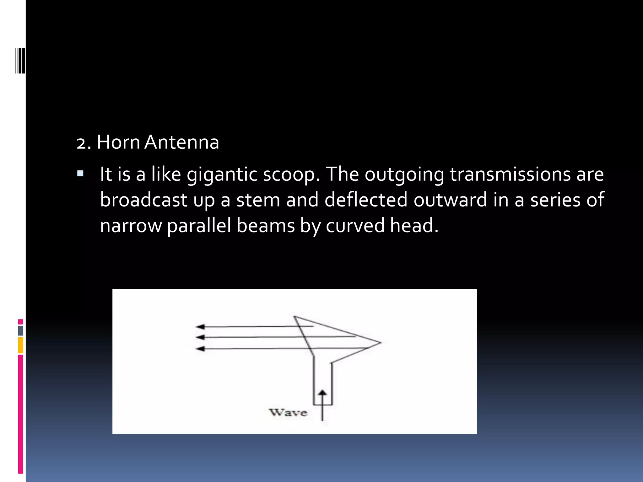 2. HornAntenna
 It is a like gigantic scoop. The outgoing transmissions are
broadcast up a stem and deflected outward in a series of
narrow parallel beams by curved head.
 