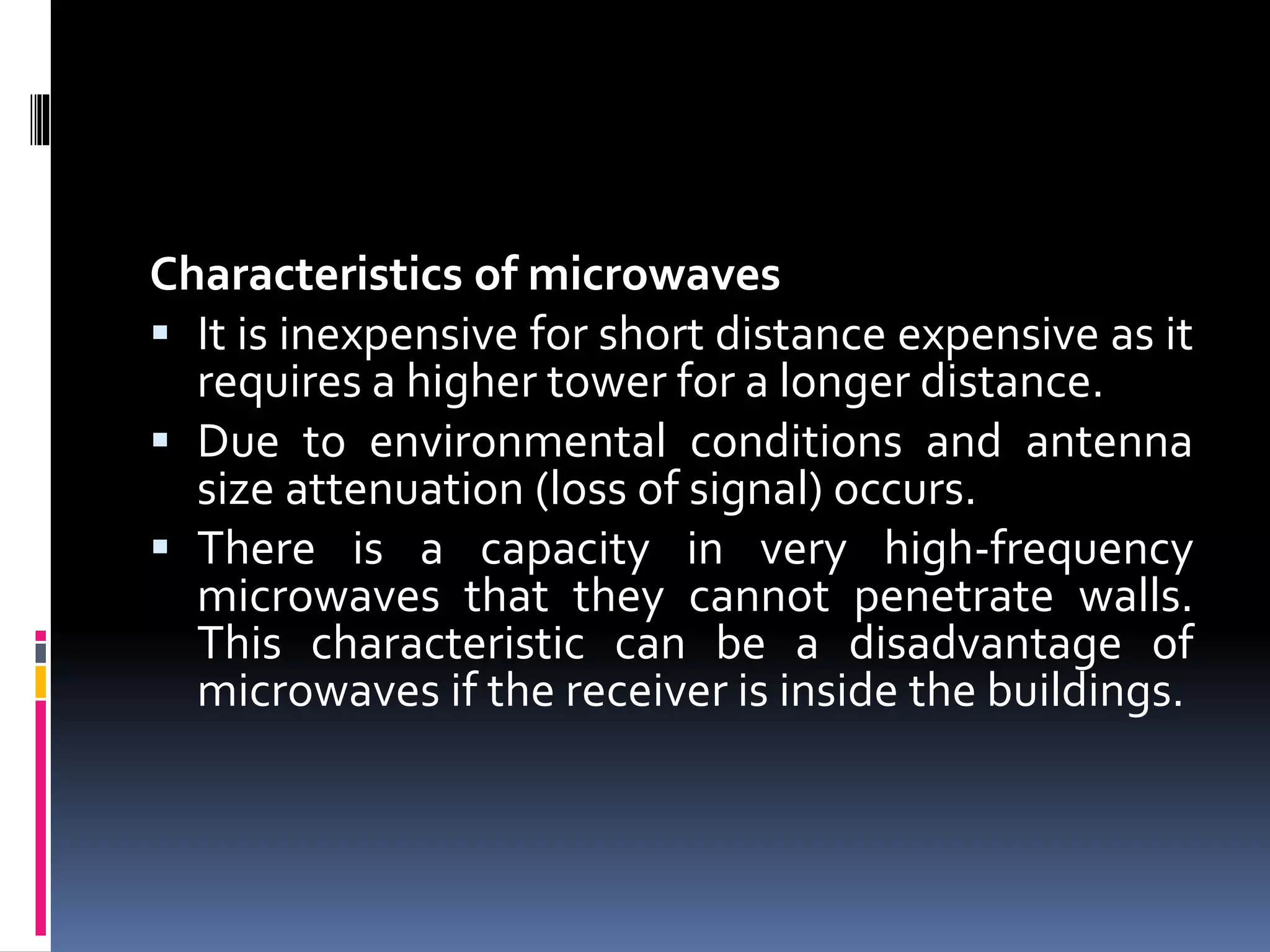 Characteristics of microwaves
 It is inexpensive for short distance expensive as it
requires a higher tower for a longer distance.
 Due to environmental conditions and antenna
size attenuation (loss of signal) occurs.
 There is a capacity in very high-frequency
microwaves that they cannot penetrate walls.
This characteristic can be a disadvantage of
microwaves if the receiver is inside the buildings.
 