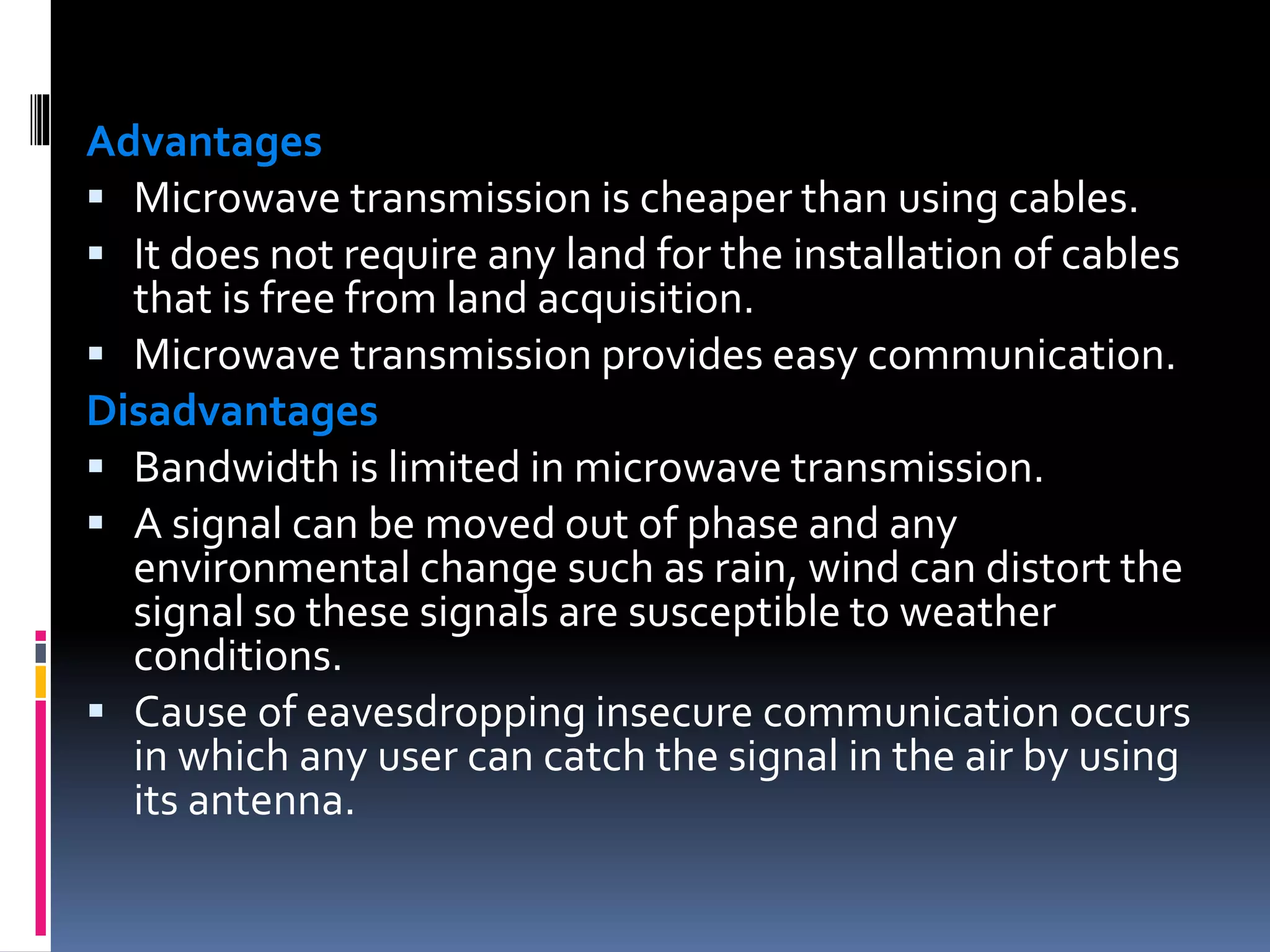 Advantages
 Microwave transmission is cheaper than using cables.
 It does not require any land for the installation of cables
that is free from land acquisition.
 Microwave transmission provides easy communication.
Disadvantages
 Bandwidth is limited in microwave transmission.
 A signal can be moved out of phase and any
environmental change such as rain, wind can distort the
signal so these signals are susceptible to weather
conditions.
 Cause of eavesdropping insecure communication occurs
in which any user can catch the signal in the air by using
its antenna.
 