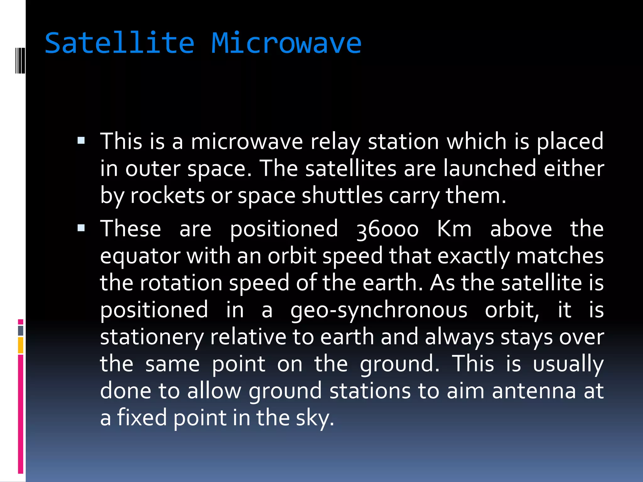 Satellite Microwave
 This is a microwave relay station which is placed
in outer space. The satellites are launched either
by rockets or space shuttles carry them.
 These are positioned 36000 Km above the
equator with an orbit speed that exactly matches
the rotation speed of the earth. As the satellite is
positioned in a geo-synchronous orbit, it is
stationery relative to earth and always stays over
the same point on the ground. This is usually
done to allow ground stations to aim antenna at
a fixed point in the sky.
 