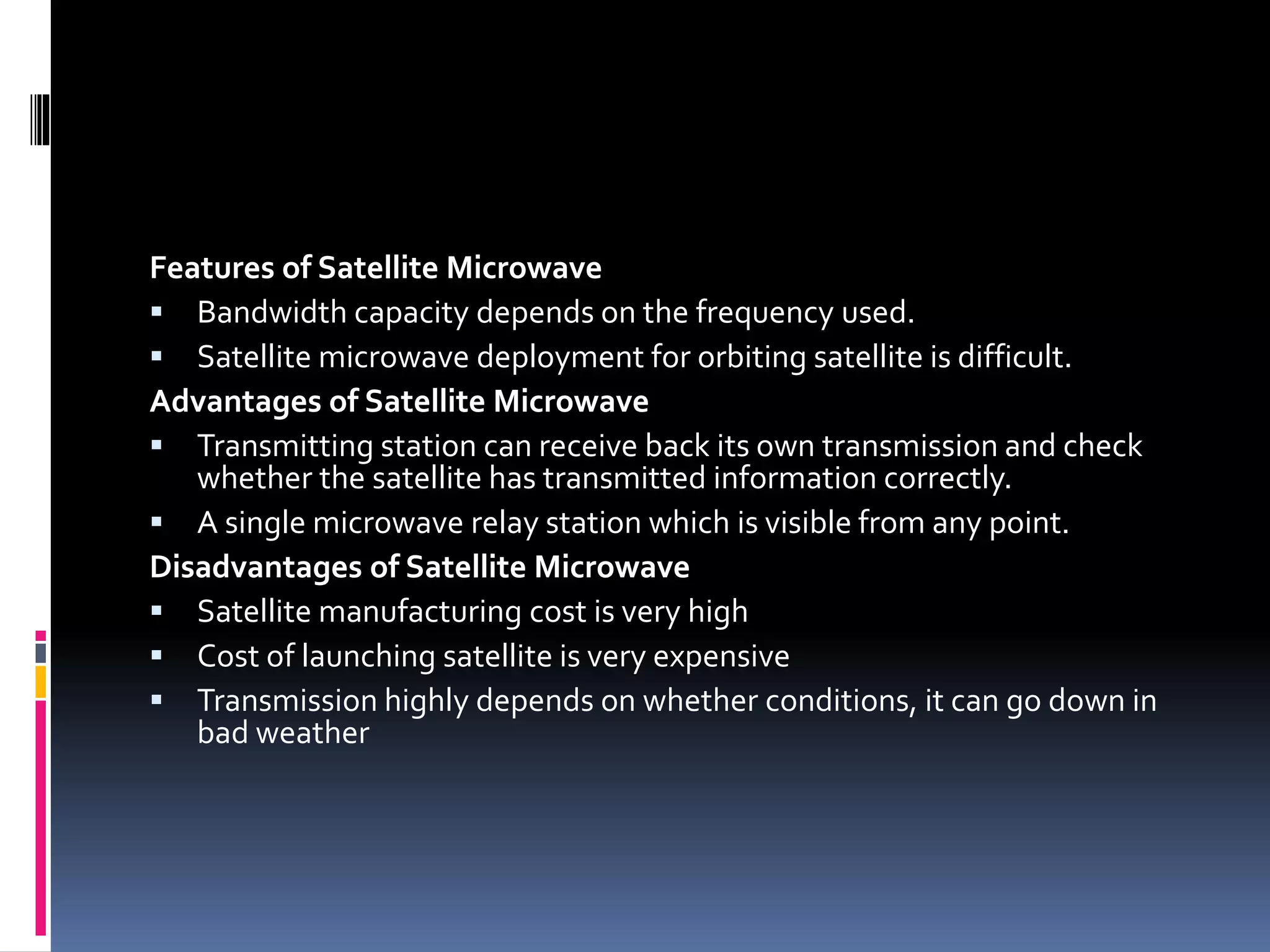 Features of Satellite Microwave
 Bandwidth capacity depends on the frequency used.
 Satellite microwave deployment for orbiting satellite is difficult.
Advantages of Satellite Microwave
 Transmitting station can receive back its own transmission and check
whether the satellite has transmitted information correctly.
 A single microwave relay station which is visible from any point.
Disadvantages of Satellite Microwave
 Satellite manufacturing cost is very high
 Cost of launching satellite is very expensive
 Transmission highly depends on whether conditions, it can go down in
bad weather
 