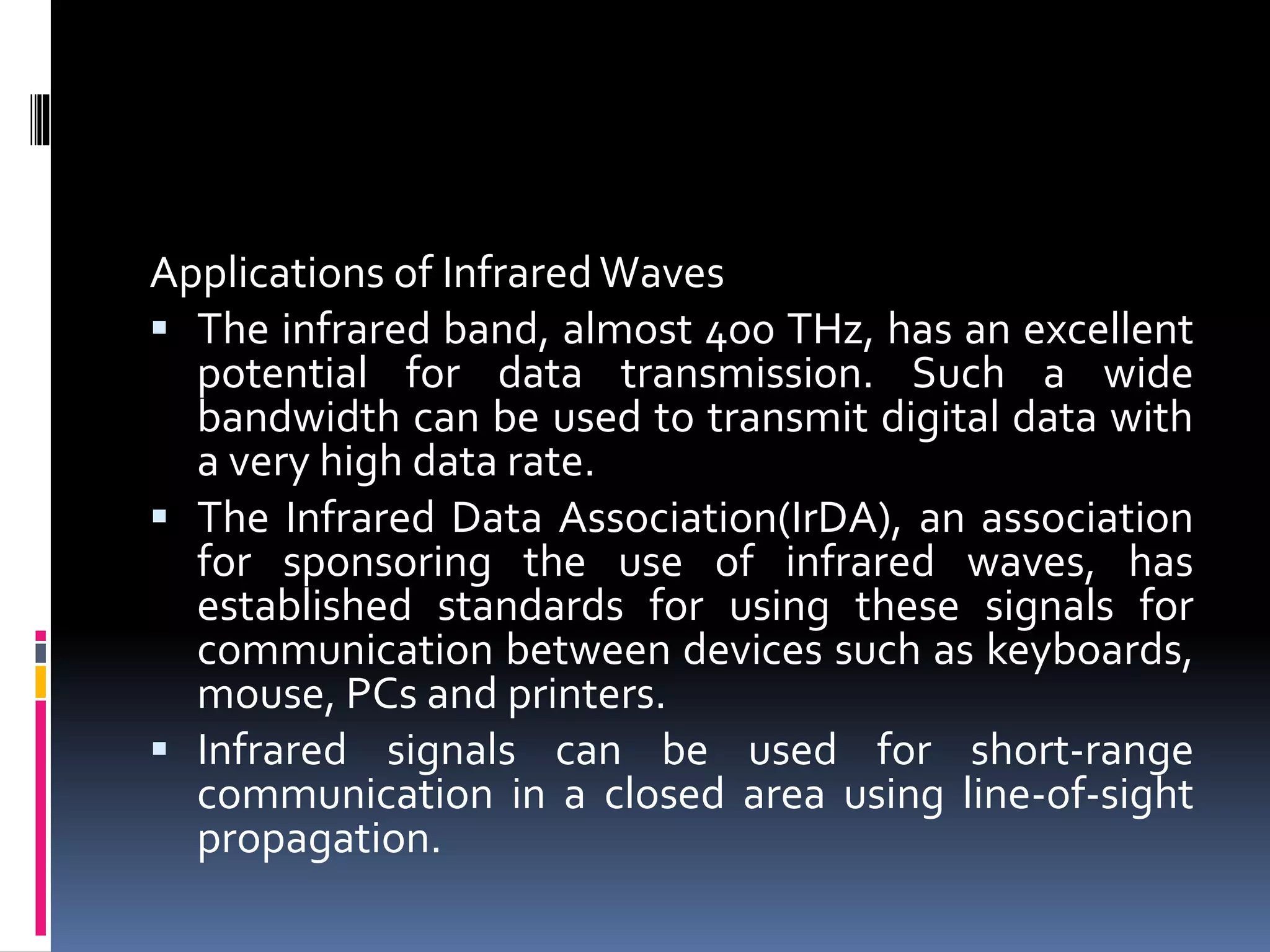 Applications of InfraredWaves
 The infrared band, almost 400 THz, has an excellent
potential for data transmission. Such a wide
bandwidth can be used to transmit digital data with
a very high data rate.
 The Infrared Data Association(IrDA), an association
for sponsoring the use of infrared waves, has
established standards for using these signals for
communication between devices such as keyboards,
mouse, PCs and printers.
 Infrared signals can be used for short-range
communication in a closed area using line-of-sight
propagation.
 
