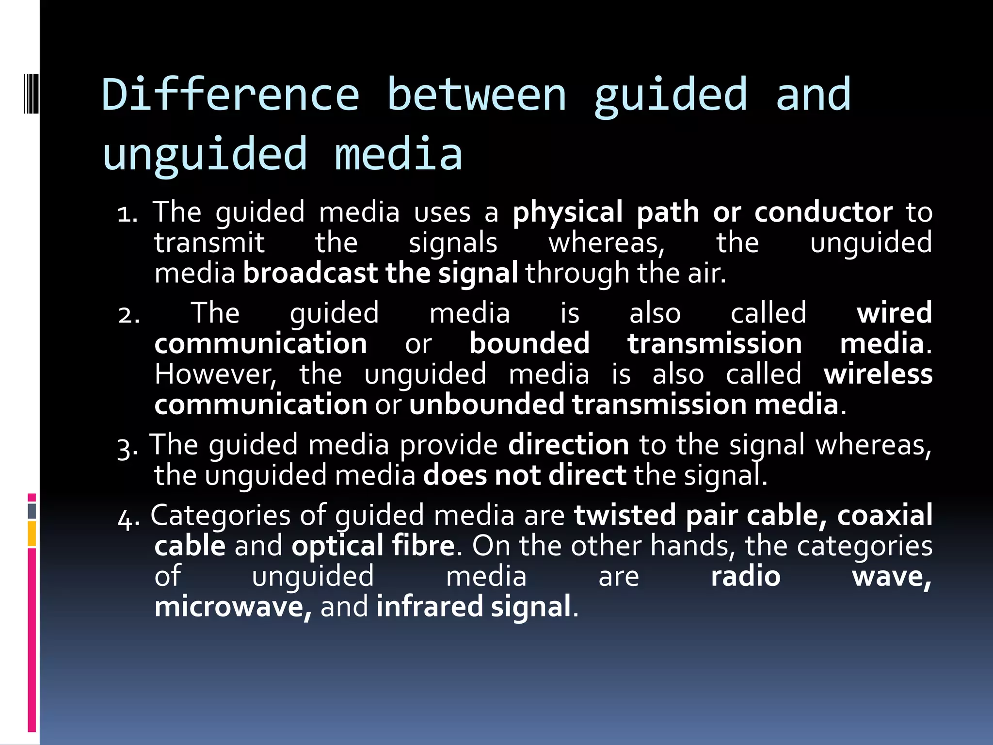 Difference between guided and
unguided media
1. The guided media uses a physical path or conductor to
transmit the signals whereas, the unguided
media broadcast the signal through the air.
2. The guided media is also called wired
communication or bounded transmission media.
However, the unguided media is also called wireless
communication or unbounded transmission media.
3. The guided media provide direction to the signal whereas,
the unguided media does not direct the signal.
4. Categories of guided media are twisted pair cable, coaxial
cable and optical fibre. On the other hands, the categories
of unguided media are radio wave,
microwave, and infrared signal.
 