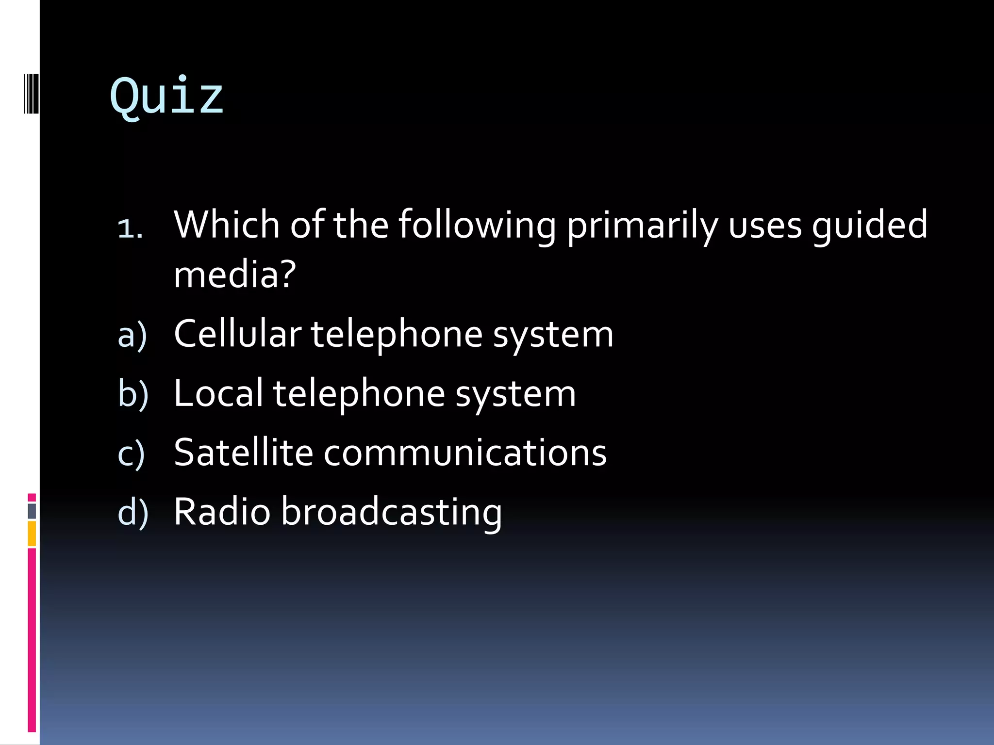 Quiz
1. Which of the following primarily uses guided
media?
a) Cellular telephone system
b) Local telephone system
c) Satellite communications
d) Radio broadcasting
 