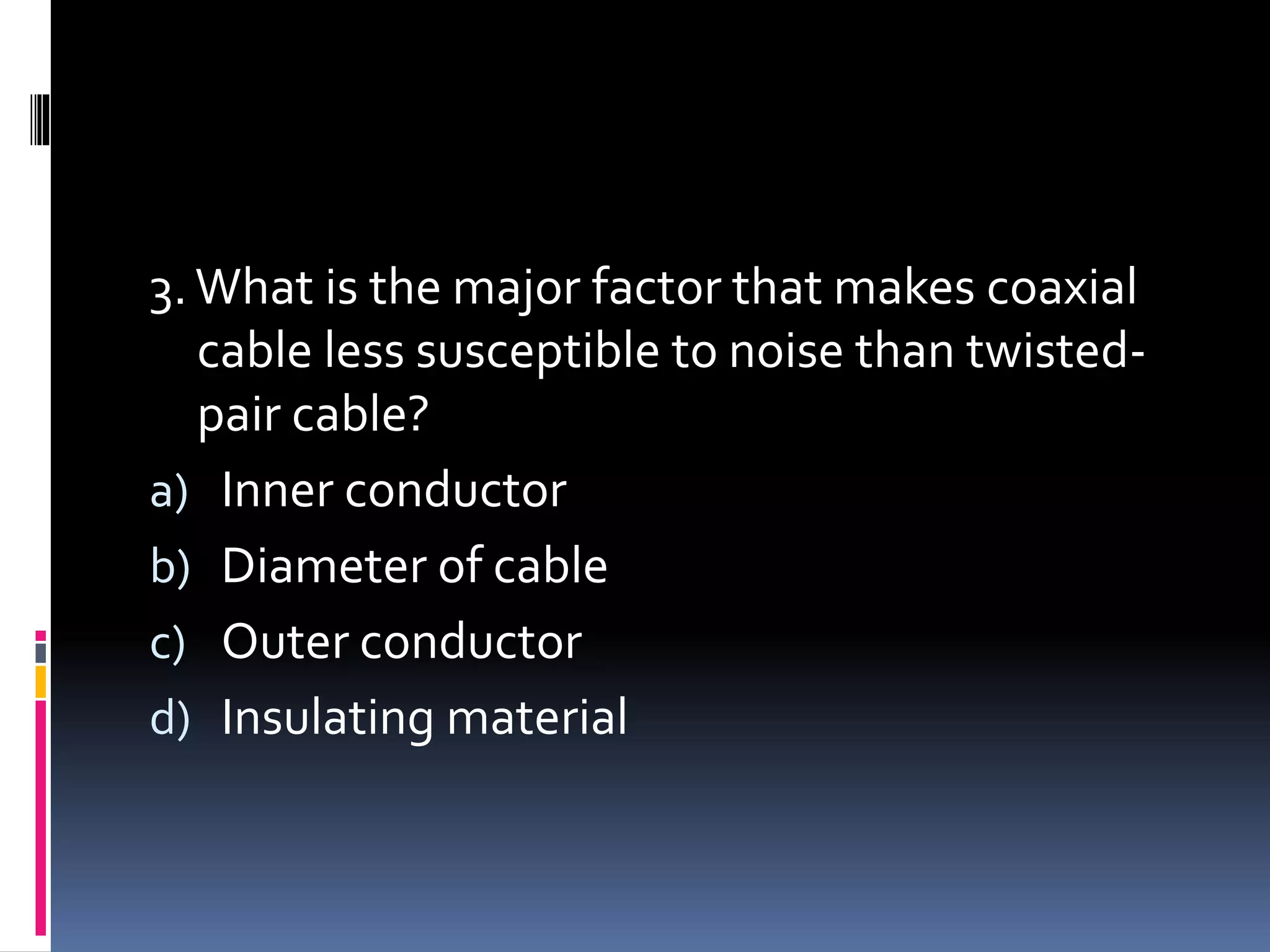 3.What is the major factor that makes coaxial
cable less susceptible to noise than twisted-
pair cable?
a) Inner conductor
b) Diameter of cable
c) Outer conductor
d) Insulating material
 