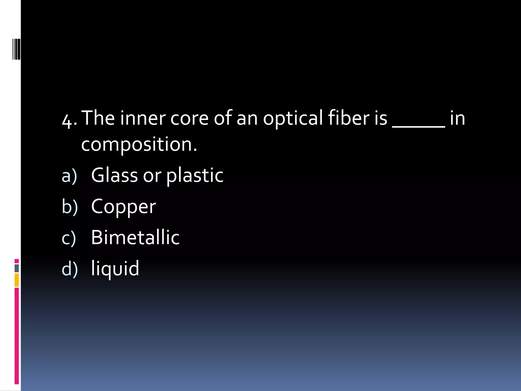 4.The inner core of an optical fiber is _____ in
composition.
a) Glass or plastic
b) Copper
c) Bimetallic
d) liquid
 